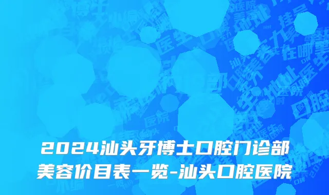 2024汕头牙博士口腔门诊部美容价目表一览-汕头口腔医院