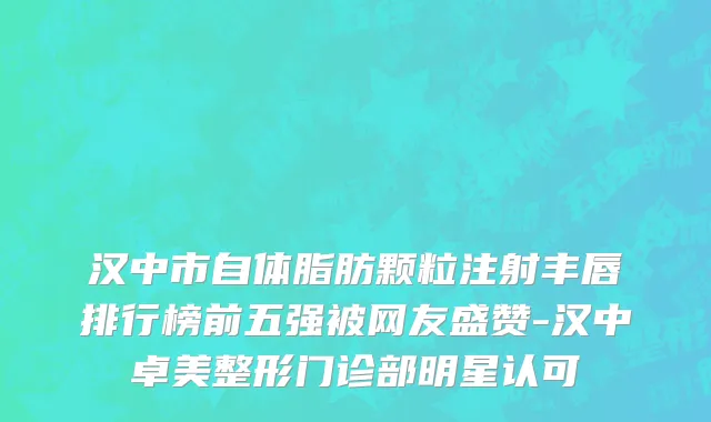 汉中市自体脂肪颗粒注射丰唇排行榜前五强被网友盛赞-汉中卓美整形门诊部明星认可