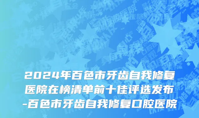 2024年百色市牙齿自我修复医院在榜清单前十佳评选发布-百色市牙齿自我修复口腔医院