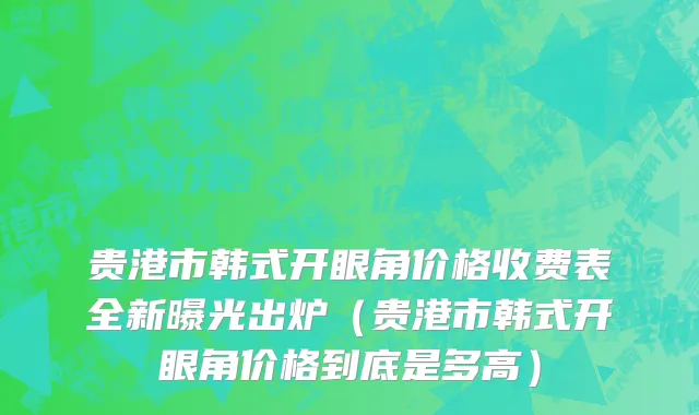 贵港市韩式开眼角价格收费表全新曝光出炉（贵港市韩式开眼角价格到底是多高）