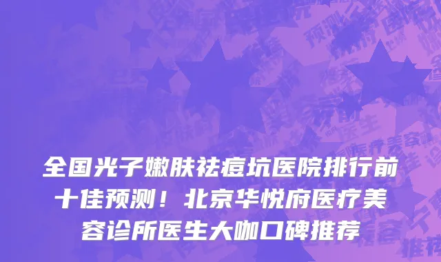 全国光子嫩肤祛痘坑医院排行前十佳预测!北京华悦府医疗美容诊所医生大咖口碑推荐