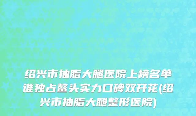 绍兴市抽脂大腿医院上榜名单谁独占鳌头实力口碑双开花(绍兴市抽脂大腿整形医院)