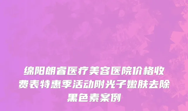 绵阳朗睿医疗美容医院价格收费表特惠季活动附光子嫩肤去除黑色素案例