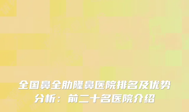 全国鼻全肋隆鼻医院排名及优势分析：前二十名医院介绍