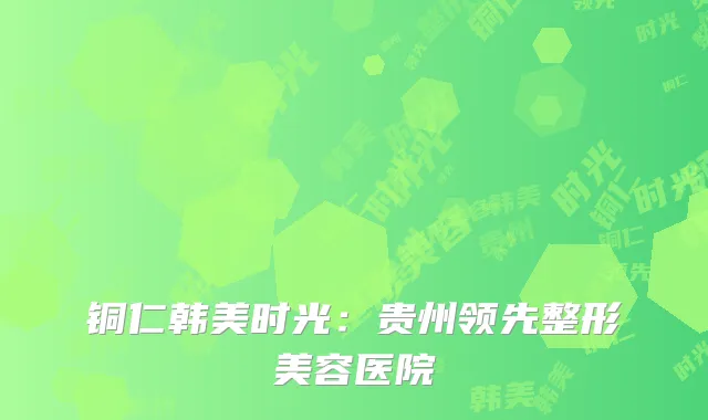 铜仁韩美时光：贵州领先整形美容医院