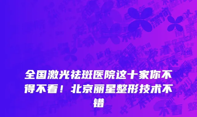 全国激光祛斑医院这十家你不得不看!北京丽星整形技术不错