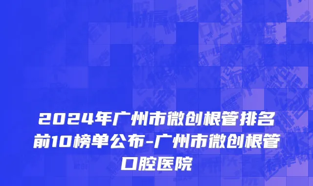 2024年广州市微创根管排名前10榜单公布-广州市微创根管口腔医院