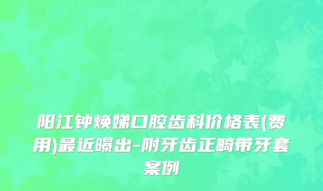 阳江钟焕娣口腔齿科价格表(费用)最近曝出-附牙齿正畸带牙套案例
