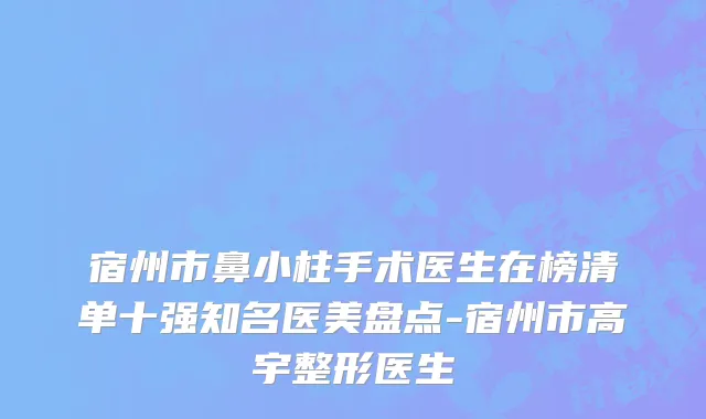 宿州市鼻小柱手术医生在榜清单十强知名医美盘点-宿州市高宇整形医生