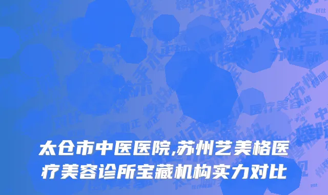 太仓市中医医院,苏州艺美格医疗美容诊所宝藏机构实力对比