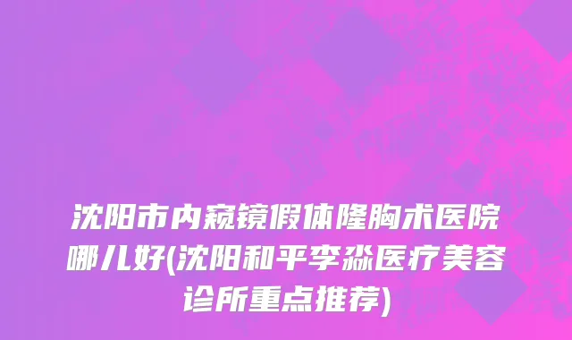 沈阳市内窥镜假体隆胸术医院哪儿好(沈阳和平李淼医疗美容诊所重点推荐)