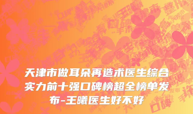 天津市做耳朵再造术医生综合实力前十强口碑榜超全榜单发布-王曦医生好不好