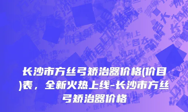 长沙市方丝弓矫治器价格(价目)表，全新火热上线-长沙市方丝弓矫治器价格