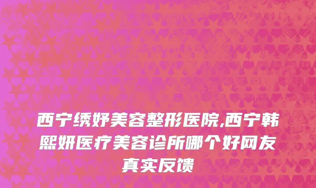 西宁绣妤美容整形医院,西宁韩熙妍医疗美容诊所哪个好网友真实反馈