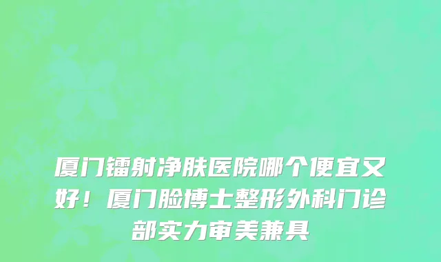 厦门镭射净肤医院哪个便宜又好!厦门脸博士整形外科门诊部实力审美兼具