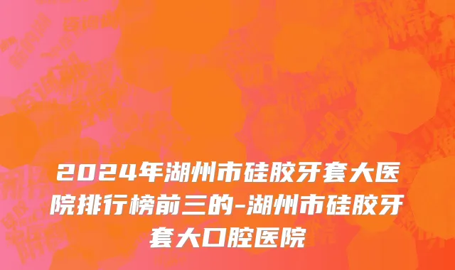 2024年湖州市硅胶牙套大医院排行榜前三的-湖州市硅胶牙套大口腔医院