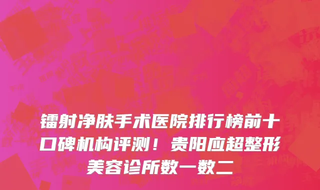 镭射净肤手术医院排行榜前十口碑机构评测！贵阳应超整形美容诊所数一数二
