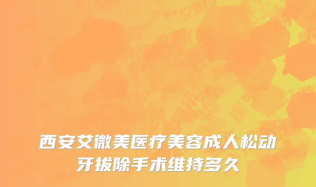 西安艾微美医疗美容成人松动牙拔除手术维持多久