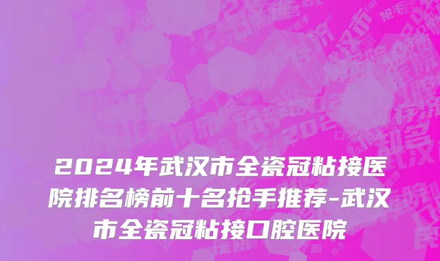 2024年武汉市全瓷冠粘接医院排名榜前十名抢手推荐-武汉市全瓷冠粘接口腔医院