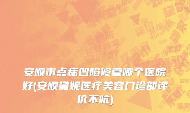 安顺市点痣凹陷修复哪个医院好(安顺黛妮医疗美容门诊部评价不吭)