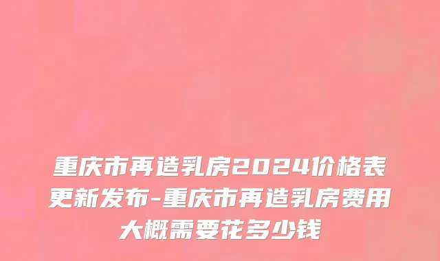 重庆市再造乳房2024价格表更新发布-重庆市再造乳房费用大概需要花多少钱