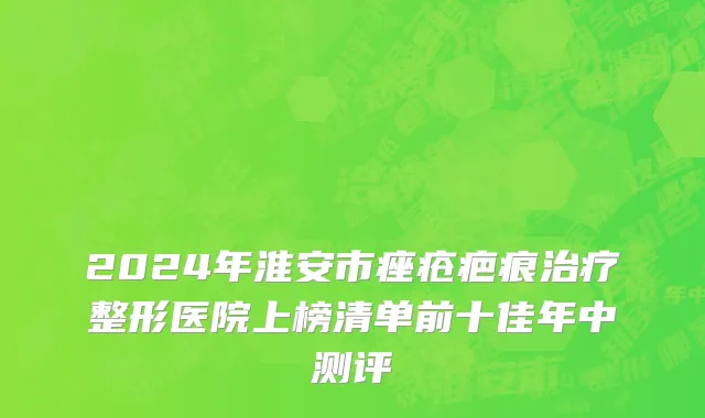 2024年淮安市痤疮疤痕治疗整形医院上榜清单前十佳年中测评