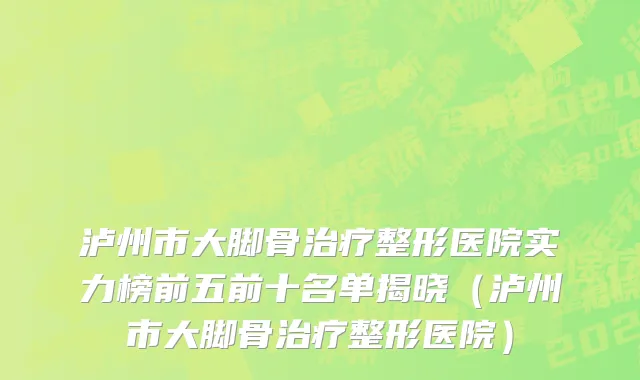 泸州市大脚骨治疗整形医院实力榜前五前十名单揭晓（泸州市大脚骨治疗整形医院）