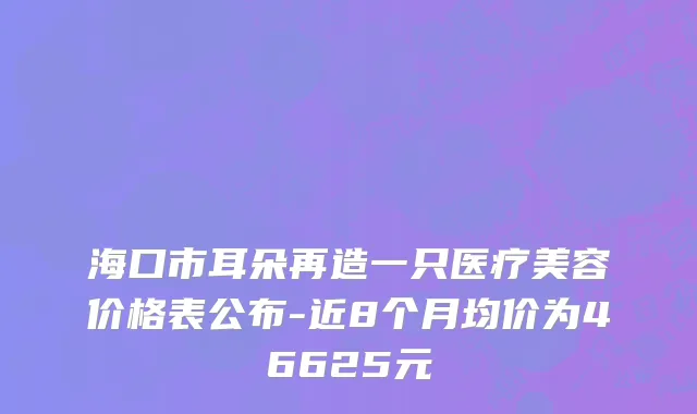 海口市耳朵再造一只医疗美容价格表公布-近8个月均价为46625元