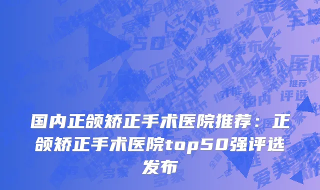 国内正颌矫正手术医院推荐：正颌矫正手术医院top50强评选发布