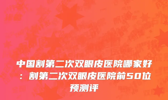 中国割第二次双眼皮医院哪家好：割第二次双眼皮医院前50位预测评