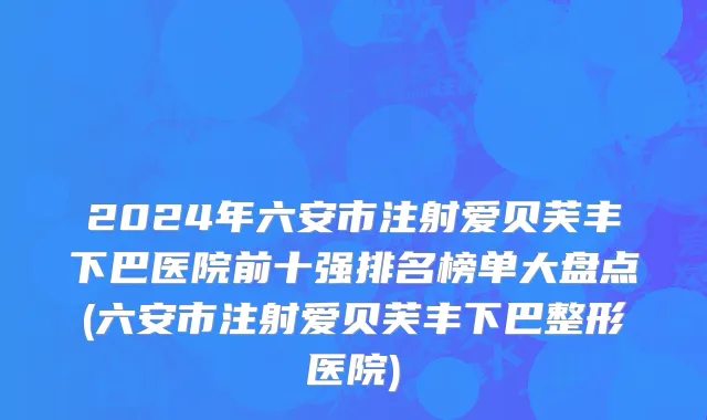 2024年六安市注射爱贝芙丰下巴医院前十强排名榜单大盘点(六安市注射爱贝芙丰下巴整形医院)