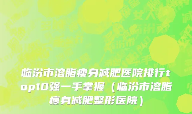 临汾市溶脂瘦身减肥医院排行top10强一手掌握（临汾市溶脂瘦身减肥整形医院）