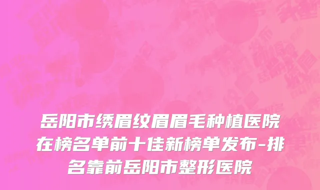 岳阳市绣眉纹眉眉毛种植医院在榜名单前十佳新榜单发布-排名靠前岳阳市整形医院