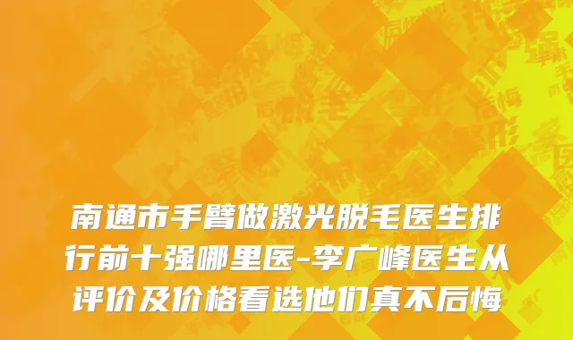 南通市手臂做激光脱毛医生排行前十强哪里医-李广峰医生从评价及价格看选他们真不后悔