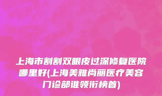 上海市割割双眼皮过深修复医院哪里好(上海美雅尚丽医疗美容门诊部谁领衔榜首)