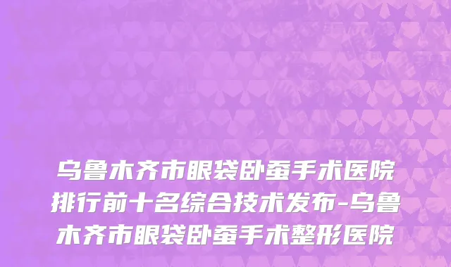 乌鲁木齐市眼袋卧蚕手术医院排行前十名综合技术发布-乌鲁木齐市眼袋卧蚕手术整形医院