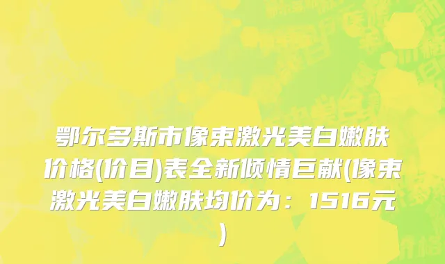 鄂尔多斯市像束激光美白嫩肤价格(价目)表全新倾情巨献(像束激光美白嫩肤均价为：1516元)
