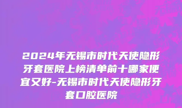 2024年无锡市时代天使隐形牙套医院上榜清单前十哪家便宜又好-无锡市时代天使隐形牙套口腔医院