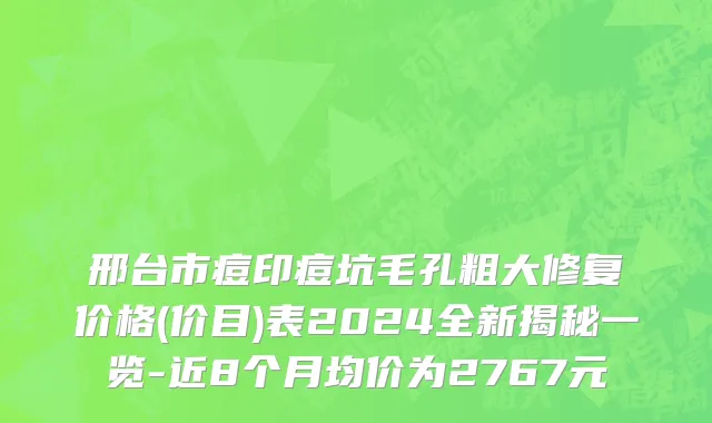 邢台市痘印痘坑毛孔粗大修复价格(价目)表2024全新揭秘一览-近8个月均价为2767元