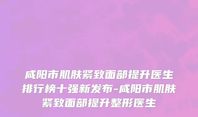 咸阳市肌肤紧致面部提升医生排行榜十强新发布-咸阳市肌肤紧致面部提升整形医生
