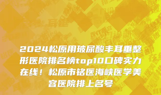 2024松原用玻尿酸丰耳垂整形医院排名榜top10口碑实力在线！松原市铭医海峡医学美容医院排上名号