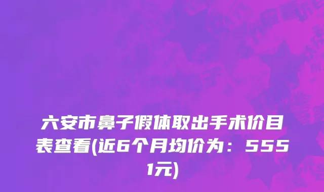 六安市鼻子假体取出手术价目表查看(近6个月均价为：5551元)