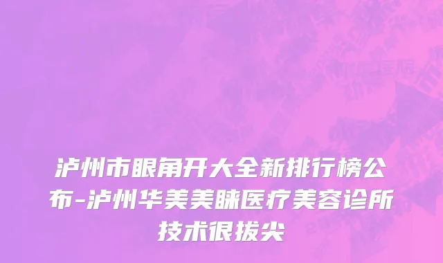 泸州市眼角开大全新排行榜公布-泸州华美美睐医疗美容诊所技术很拔尖