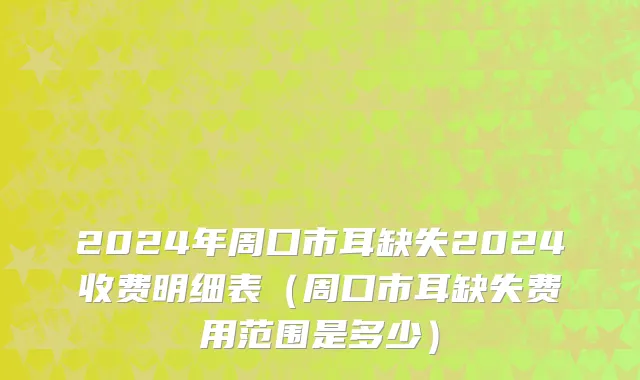 2024年周口市耳缺失2024收费明细表（周口市耳缺失费用范围是多少）