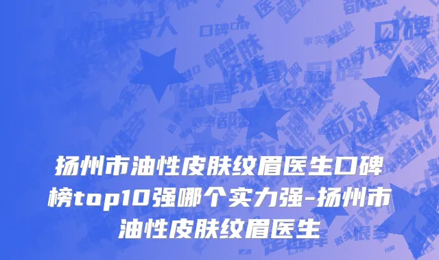 扬州市油性皮肤纹眉医生口碑榜top10强哪个实力强-扬州市油性皮肤纹眉医生