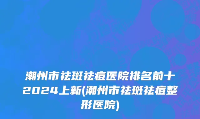 潮州市祛斑祛痘医院排名前十2024上新(潮州市祛斑祛痘整形医院)