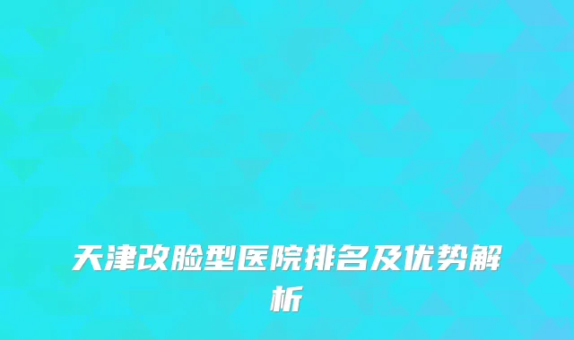 天津改脸型医院排名及优势解析
