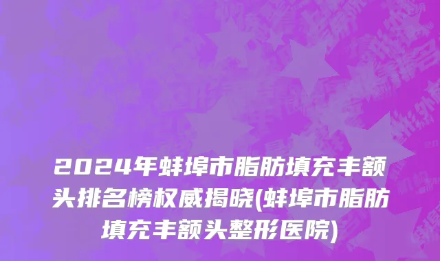 2024年蚌埠市脂肪填充丰额头排名榜权威揭晓(蚌埠市脂肪填充丰额头整形医院)