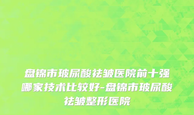 盘锦市玻尿酸祛皱医院前十强哪家技术比较好-盘锦市玻尿酸祛皱整形医院