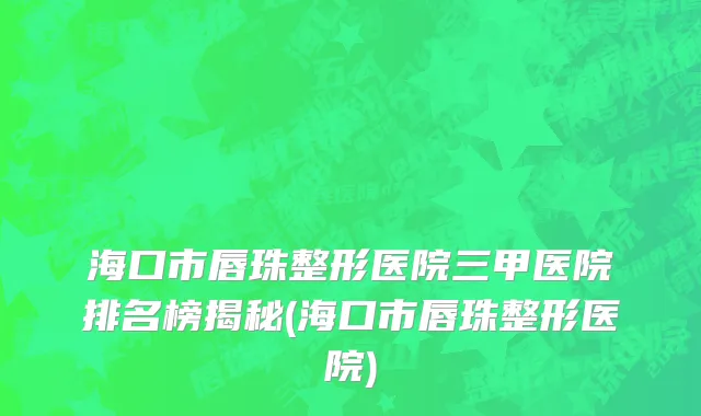 海口市唇珠整形医院三甲医院排名榜揭秘(海口市唇珠整形医院)